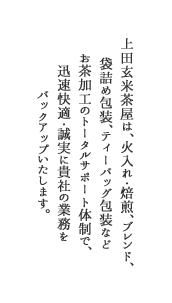 上田玄米茶屋は、火入れ・焙煎、ブレンド、袋詰め包装、ティーバッグ包装などお茶加工のトータルサポート体制で、迅速快適・誠実に貴社の業務をバックアップいたします。